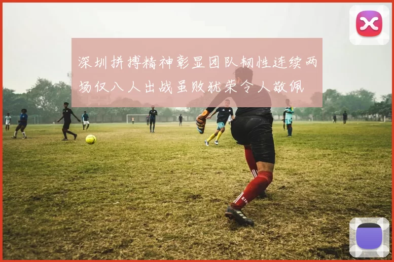 深圳拼搏精神彰显团队韧性连续两场仅八人出战虽败犹荣令人敬佩