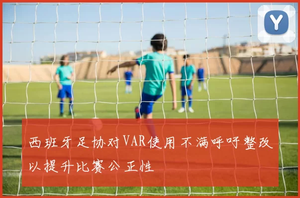 西班牙足协对VAR使用不满呼吁整改以提升比赛公正性