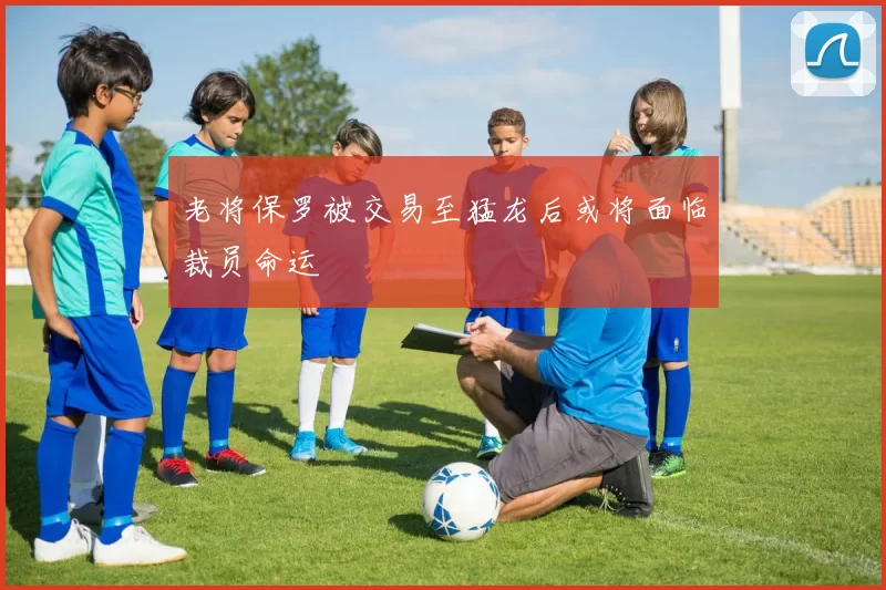 老将保罗被交易至猛龙后或将面临裁员命运
