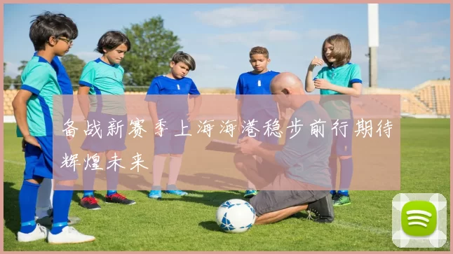 备战新赛季上海海港稳步前行期待辉煌未来