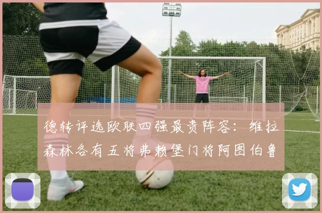 德转评选欧联四强最贵阵容：维拉森林各有五将弗赖堡门将阿图伯鲁入选