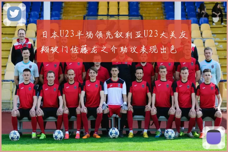 日本U23半场领先叙利亚U23大关友翔破门佐藤龙之介助攻表现出色