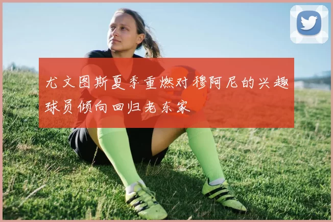 尤文图斯夏季重燃对穆阿尼的兴趣球员倾向回归老东家