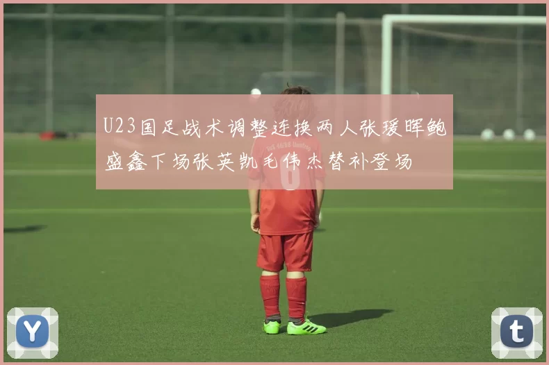 U23国足战术调整连换两人张瑗晖鲍盛鑫下场张英凯毛伟杰替补登场