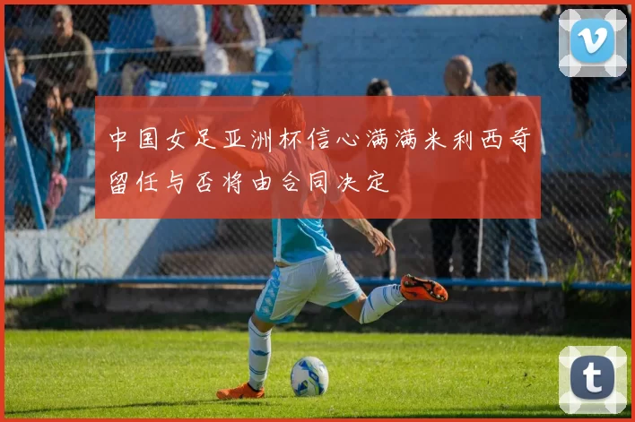中国女足亚洲杯信心满满米利西奇留任与否将由合同决定
