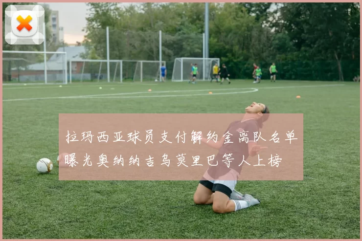 拉玛西亚球员支付解约金离队名单曝光奥纳纳吉乌莫里巴等人上榜