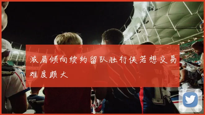 浓眉倾向续约留队独行侠若想交易难度颇大