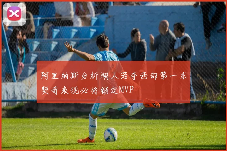 阿里纳斯分析湖人若夺西部第一东契奇表现必将锁定MVP
