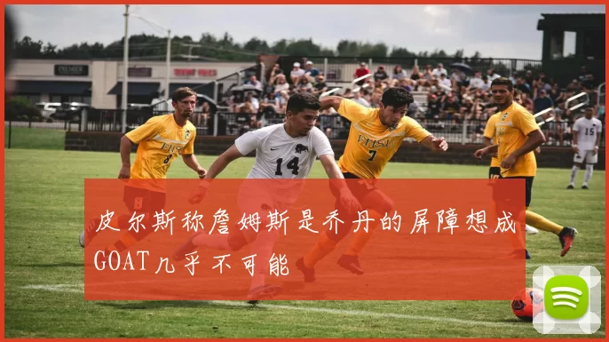 皮尔斯称詹姆斯是乔丹的屏障想成GOAT几乎不可能