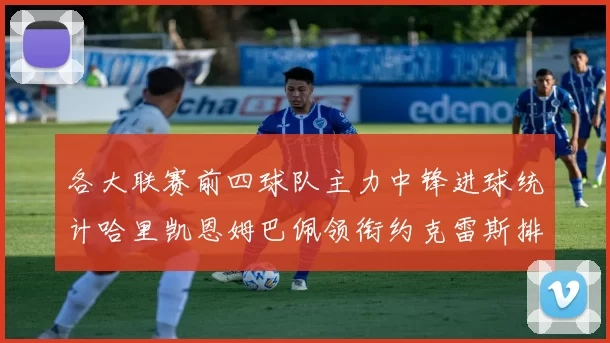 各大联赛前四球队主力中锋进球统计哈里凯恩姆巴佩领衔约克雷斯排名倒数第二