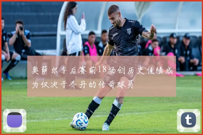 奥萨尔季后赛前18场创历史佳绩成为仅次于乔丹的传奇球员
