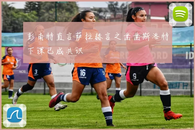 彭南特直言萨拉赫言之凿凿斯洛特下课已成共识