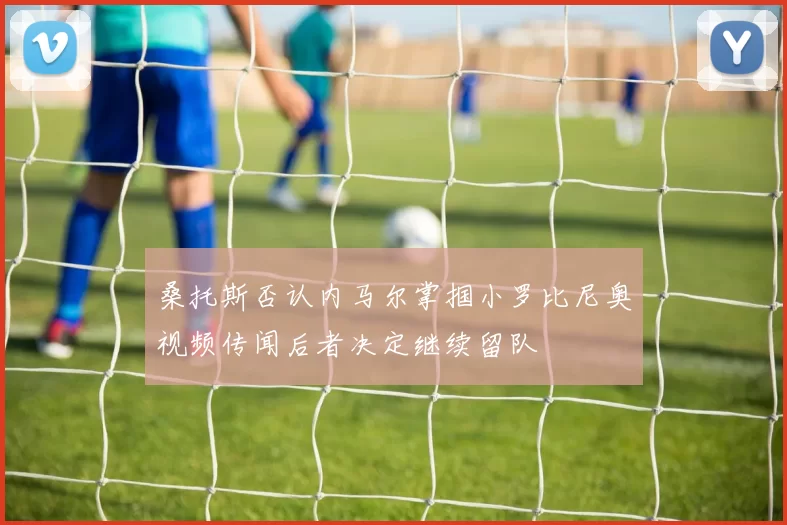 桑托斯否认内马尔掌掴小罗比尼奥视频传闻后者决定继续留队