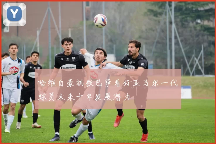 哈维自豪执教巴萨看好亚马尔一代球员未来十年发展潜力