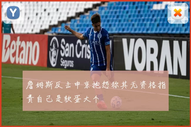 詹姆斯反击申京抱怨称其无资格指责自己是软蛋大个