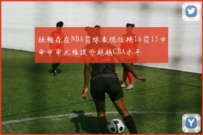 杨瀚森在NBA罚球表现惊艳16罚15中命中率大幅提升超越CBA水平