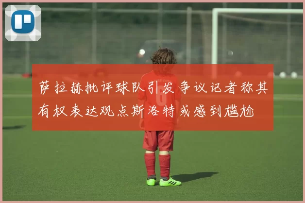 萨拉赫批评球队引发争议记者称其有权表达观点斯洛特或感到尴尬
